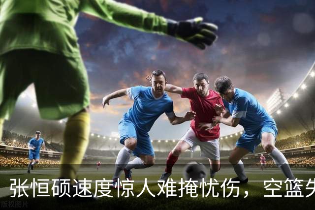 张恒硕速度惊人难掩忧伤，空篮失手成比赛囧事